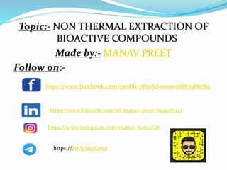 Topic:- NON THERMAL EXTRACTION OF
BIOACTIVE COMPOUNDS
Made by:- MANAV PREET
Follow on:-
https://www.facebook.com/profile.php?id=100006887986785
https://www.linkedin.com/in/manav-preet-b25a2b11a/
https://www.instagram.com/manav_bansal98
https://bit.ly/dealarea
 