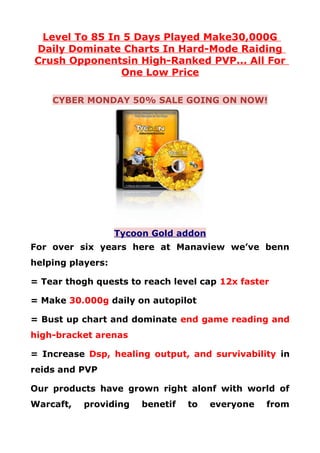 Level To 85 In 5 Days Played Make30,000G
Daily Dominate Charts In Hard-Mode Raiding
Crush Opponentsin High-Ranked PVP... All For
               One Low Price

    CYBER MONDAY 50% SALE GOING ON NOW!




                   Tycoon Gold addon
For over six years here at Manaview we’ve benn
helping players:

= Tear thogh quests to reach level cap 12x faster

= Make 30.000g daily on autopilot

= Bust up chart and dominate end game reading and
high-bracket arenas

= Increase Dsp, healing output, and survivability in
reids and PVP

Our products have grown right alonf with world of
Warcaft,   providing    benetif   to   everyone   from
 