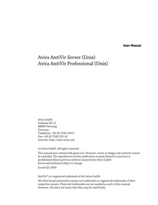 User Manual


Avira AntiVir Server (Unix)
Avira AntiVir Professional (Unix)




Avira GmbH
Lindauer Str.21
88069 Tettnang
Germany
Telephone: +49 (0) 7542-500 0
Fax: +49 (0) 7542-525 10
Internet: http://www.avira.com


(c) Avira GmbH. All rights reserved.
This manual was created with great care. However, errors in design and contents cannot
be excluded. The reproduction of this publication or parts thereof in any form is
prohibited without previous written consent from Avira GmbH.
Errors and technical subject to change.
Issued Q1-2009


AntiVir® is a registered trademark of the Avira GmbH.
All other brand and product names are trademarks or registered trademarks of their
respective owners. Protected trademarks are not marked as such in this manual.
However, this does not mean that they may be used freely.
 