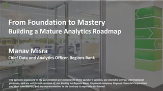 1
From Foundation to Mastery
Building a Mature Analytics Roadmap
Manav Misra
Chief Data and Analytics Officer, Regions Bank
1
The opinions expressed in the presentation are statements of the speaker’s opinion, are intended only for informational
purposes, and are not formal opinions of, nor binding on Regions Bank, its parent company, Regions Financial Corporation
and their subsidiaries, and any representation to the contrary is expressly disclaimed.
 