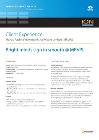 Client Experience
Manav Rachna Vidyantariksha Private Limited (MRVPL)


Bright minds sign in smooth @ MRVPL

The Business                                                          The IT as a Service way
Profile: University, Engineering and Dental college, School chain,    Unified admission
Distance education                                                    MRVPL had to screen thousands of applications in a few days across
Product range: Provides professional degree courses, short courses,   various locations at different timings. To ensure good quality
distance courses                                                      screening it required a unified admission process, irrespective of
Operations: 11,920 students                                           location and time.

                                                                      The iON online enrollment solution could easily be accessed by
Situation
                                                                      students from anywhere, even from a cyber cafe. They could
Business issues                                                       authenticate themselves against standard criteria set by MRVPL.
                                                                      Our database service enabled MRVPL to apply complex calculations
Admission screening: Thousands of students applying from
n                                                                     in a flexible manner to screen the good students.
  many locations
Enrollment: Allocation of education facilities from the first day
n
                                                                      New age education
  of enrollment
                                                                      The students, in fact, had many options to choose from. They could
n faculty: New niche courses being demanded and added
Rapid                                                                 opt for online courses that engage an offline faculty or take up short
IT roots                                                              term courses in between another course, one that would help the
                                                                      student get a quick job while he/she would study.
n manual and computerized admissions
Mix of
Campuses followed different systems, often due to different
n
                                                                      Our Faculty Self Service application would source experts on very
  administrative processes                                            specialized subjects as soon these become a part of the courses. In
Disconnect between educational courses and campus facilities
n
                                                                      addition to providing teachers for each semester, the solution also
                                                                      simplified the fee management and administrative functions.
 