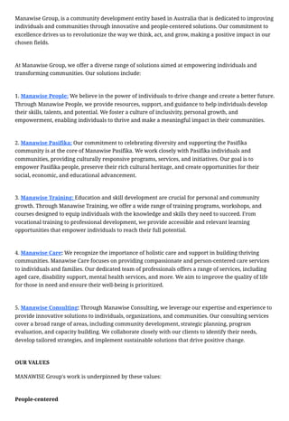 Manawise Group, is a community development entity based in Australia that is dedicated to improving
individuals and communities through innovative and people-centered solutions. Our commitment to
excellence drives us to revolutionize the way we think, act, and grow, making a positive impact in our
chosen fields.
At Manawise Group, we offer a diverse range of solutions aimed at empowering individuals and
transforming communities. Our solutions include:
1. Manawise People: We believe in the power of individuals to drive change and create a better future.
Through Manawise People, we provide resources, support, and guidance to help individuals develop
their skills, talents, and potential. We foster a culture of inclusivity, personal growth, and
empowerment, enabling individuals to thrive and make a meaningful impact in their communities.
2. Manawise Pasifika: Our commitment to celebrating diversity and supporting the Pasifika
community is at the core of Manawise Pasifika. We work closely with Pasifika individuals and
communities, providing culturally responsive programs, services, and initiatives. Our goal is to
empower Pasifika people, preserve their rich cultural heritage, and create opportunities for their
social, economic, and educational advancement.
3. Manawise Training: Education and skill development are crucial for personal and community
growth. Through Manawise Training, we offer a wide range of training programs, workshops, and
courses designed to equip individuals with the knowledge and skills they need to succeed. From
vocational training to professional development, we provide accessible and relevant learning
opportunities that empower individuals to reach their full potential.
4. Manawise Care: We recognize the importance of holistic care and support in building thriving
communities. Manawise Care focuses on providing compassionate and person-centered care services
to individuals and families. Our dedicated team of professionals offers a range of services, including
aged care, disability support, mental health services, and more. We aim to improve the quality of life
for those in need and ensure their well-being is prioritized.
5. Manawise Consulting: Through Manawise Consulting, we leverage our expertise and experience to
provide innovative solutions to individuals, organizations, and communities. Our consulting services
cover a broad range of areas, including community development, strategic planning, program
evaluation, and capacity building. We collaborate closely with our clients to identify their needs,
develop tailored strategies, and implement sustainable solutions that drive positive change.
OUR VALUES
MANAWISE Group's work is underpinned by these values:
People-centered
 