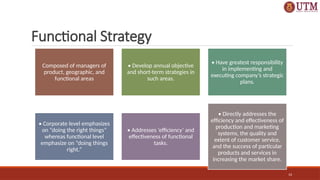 14
Functional Strategy
Composed of managers of
product, geographic, and
functional areas
• Develop annual objective
and short-term strategies in
such areas.
• Have greatest responsibility
in implementing and
executing company’s strategic
plans.
• Corporate level emphasizes
on “doing the right things”
whereas functional level
emphasize on “doing things
right.”
• Addresses ‘efficiency’ and
effectiveness of functional
tasks.
• Directly addresses the
efficiency and effectiveness of
production and marketing
systems, the quality and
extent of customer service,
and the success of particular
products and services in
increasing the market share.
 