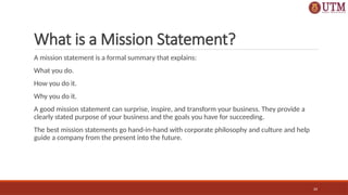 20
What is a Mission Statement?
A mission statement is a formal summary that explains:
What you do.
How you do it.
Why you do it.
A good mission statement can surprise, inspire, and transform your business. They provide a
clearly stated purpose of your business and the goals you have for succeeding.
The best mission statements go hand-in-hand with corporate philosophy and culture and help
guide a company from the present into the future.
 