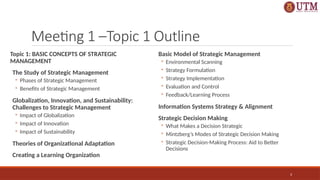 3
Meeting 1 –Topic 1 Outline
Topic 1: BASIC CONCEPTS OF STRATEGIC
MANAGEMENT
The Study of Strategic Management
◦ Phases of Strategic Management
◦ Benefits of Strategic Management
Globalization, Innovation, and Sustainability:
Challenges to Strategic Management
◦ Impact of Globalization
◦ Impact of Innovation
◦ Impact of Sustainability
Theories of Organizational Adaptation
Creating a Learning Organization
Basic Model of Strategic Management
◦ Environmental Scanning
◦ Strategy Formulation
◦ Strategy Implementation
◦ Evaluation and Control
◦ Feedback/Learning Process
Information Systems Strategy & Alignment
Strategic Decision Making
◦ What Makes a Decision Strategic
◦ Mintzberg’s Modes of Strategic Decision Making
◦ Strategic Decision-Making Process: Aid to Better
Decisions
 