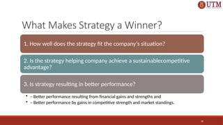 30
What Makes Strategy a Winner?
1. How well does the strategy fit the company’s situation?
2. Is the strategy helping company achieve a sustainablecompetitive
advantage?
3. Is strategy resulting in better performance?
• – Better performance resulting from financial gains and strengths and
• – Better performance by gains in competitive strength and market standings.
 