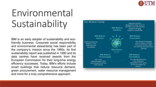 IBM is an early adopter of sustainability and eco-
friendly business. Corporate social responsibility
and environmental stewardship has been part of
the company’s mission since the 1960s. Its first
sustainability report was published in 1990 and its
data centres have received awards from the
European Commission for their long-time energy
efficiency successes. Today, IBM’s efforts include
smart buildings that reduce resource demand,
green procurement, water resource management
and more for a truly comprehensive approach.
Environmental
Sustainability
 