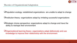 1-34
Population ecology: established organizations are unable to adapt to change
Institution theory: organizations adapt by imitating successful organizations
Strategic choice perspective: organizations adapt to change and have the
ability to reshape their environment
Organizational learning theory: organizations adapt defensively and use
knowledge to improve their relationship with the environment
 