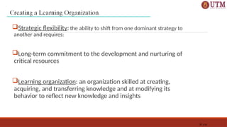 1-35
Strategic flexibility: the ability to shift from one dominant strategy to
another and requires:
Long-term commitment to the development and nurturing of
critical resources
Learning organization: an organization skilled at creating,
acquiring, and transferring knowledge and at modifying its
behavior to reflect new knowledge and insights
 