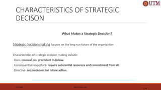 CHARACTERISTICS OF STRATEGIC
DECISON
What Makes a Strategic Decision?
Strategic decision making focuses on the long-run future of the organization
Characteristics of strategic decision making include:
Rare- unusual, no precedent to follow.
Consequential=important- require substantial resources and commitment from all.
Directive- set precedent for future action.
07/11/2025 PRENTICE HALL, 2012
1-40
 