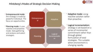 Mintzberg’s Modes of Strategic Decision Making
Entrepreneuri
al
Adaptive
Planning
Logical
incrementalis
m
◦ Entrepreneurial mode:
the strategy is made by
powerful individual. The
focus on opportunities.
◦ Planning mode: it uses
reactive and proactive
mode. Data gathering
and analysis and select
strategies.
◦ Adaptive mode: using
reactive solution rather
than proactive.
◦ Logical incrementalism:
strategy is set based on a
series of incremental
commitment rather than
through global
formulation of total
strategies. This suitable
when environment is
changing rapidly.
 