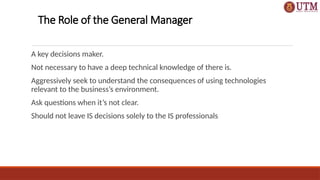 The Role of the General Manager
A key decisions maker.
Not necessary to have a deep technical knowledge of there is.
Aggressively seek to understand the consequences of using technologies
relevant to the business’s environment.
Ask questions when it’s not clear.
Should not leave IS decisions solely to the IS professionals
 
