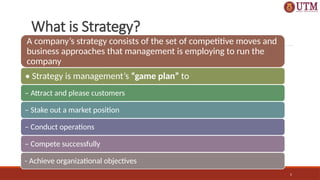 5
What is Strategy?
A company’s strategy consists of the set of competitive moves and
business approaches that management is employing to run the
company
• Strategy is management’s “game plan” to
– Attract and please customers
– Stake out a market position
– Conduct operations
– Compete successfully
- Achieve organizational objectives
 