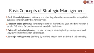 9
Basic Concepts of Strategic Management
1.Basic financial planning: initiate some planning when they requested to set up their
budgets; considers activities for one year.
2.Forecast-based planning: consider projects for more than a year. The time horizon is
usually 3-5 years. Extrapolate current trends in the future.
3.Externally-oriented planning: conduct strategic planning by top management and
they leave implementation to low level.
4.Strategic management: planning by forming a team from all levels in the company.
 
