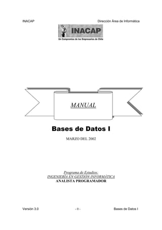 INACAP                                  Dirección Área de Informática




                         MANUAL


                Bases de Datos I
                       MARZO DEL 2002




                      Programa de Estudios:
              INGENIERÍA EN GESTIÓN INFORMÁTICA
                  ANALISTA PROGRAMADOR




Versión 3.0                -0-                     Bases de Datos I
 