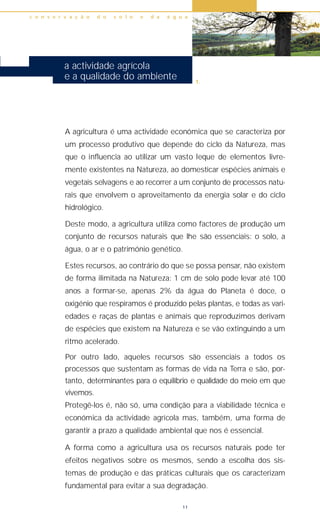 A agricultura é uma actividade económica que se caracteriza por
um processo produtivo que depende do ciclo da Natureza, mas
que o influencia ao utilizar um vasto leque de elementos livre-
mente existentes na Natureza, ao domesticar espécies animais e
vegetais selvagens e ao recorrer a um conjunto de processos natu-
rais que envolvem o aproveitamento da energia solar e do ciclo
hidrológico.
Deste modo, a agricultura utiliza como factores de produção um
conjunto de recursos naturais que lhe são essenciais: o solo, a
água, o ar e o património genético.
Estes recursos, ao contrário do que se possa pensar, não existem
de forma ilimitada na Natureza: 1 cm de solo pode levar até 100
anos a formar-se, apenas 2% da água do Planeta é doce, o
oxigénio que respiramos é produzido pelas plantas, e todas as vari-
edades e raças de plantas e animais que reproduzimos derivam
de espécies que existem na Natureza e se vão extinguindo a um
ritmo acelerado.
Por outro lado, aqueles recursos são essenciais a todos os
processos que sustentam as formas de vida na Terra e são, por-
tanto, determinantes para o equilíbrio e qualidade do meio em que
vivemos.
Protegê-los é, não só, uma condição para a viabilidade técnica e
económica da actividade agrícola mas, também, uma forma de
garantir a prazo a qualidade ambiental que nos é essencial.
A forma como a agricultura usa os recursos naturais pode ter
efeitos negativos sobre os mesmos, sendo a escolha dos sis-
temas de produção e das práticas culturais que os caracterizam
fundamental para evitar a sua degradação.
c o n s e r v a ç ã o d o s o l o e d a á g u a
11
a actividade agrícola
e a qualidade do ambiente 1.
 