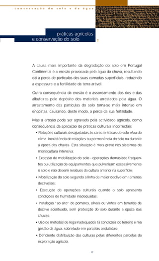 A causa mais importante da degradação do solo em Portugal
Continental é a erosão provocada pela água da chuva, resultando
daí a perda de partículas das suas camadas superficiais, reduzindo
a espessura e a fertilidade da terra arável.
Outra consequência da erosão é o assoreamento dos rios e das
albufeiras pelo depósito dos materiais arrastados pela água. O
arrastamento das partículas do solo torna-se mais intenso em
encostas, causando, deste modo, a perda da sua fertilidade.
Mas a erosão pode ser agravada pela actividade agrícola, como
consequência da aplicação de práticas culturais incorrectas:
• Rotações culturais desajustadas às características do solo e/ou do
clima, inexistência de rotações ou permanência do solo nu durante
a época das chuvas. Esta situação é mais grave nos sistemas de
monocultura intensiva;
• Excesso de mobilização do solo - operações demasiado frequen-
tes ou utilização de equipamentos que pulverizam excessivamente
o solo e não deixam resíduos da cultura anterior na superfície;
• Mobilização do solo segundo a linha de maior declive em terrenos
declivosos;
• Execução de operações culturais quando o solo apresenta
condições de humidade inadequadas;
• Instalação “ao alto” de pomares, olivais ou vinhas em terrenos de
declive acentuado, sem protecção do solo durante a época das
chuvas;
• Uso de métodos de rega inadequados às condições do terreno e má
gestão da água, sobretudo em parcelas onduladas;
• Deficiente distribuição das culturas pelas diferentes parcelas da
exploração agrícola.
c o n s e r v a ç ã o d o s o l o e d a á g u a
17
práticas agrícolas
e conservação do solo 2.
 