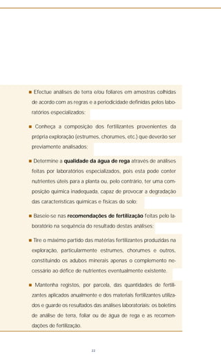 n Efectue análises de terra e/ou foliares em amostras colhidas
de acordo com as regras e a periodicidade definidas pelos labo-
ratórios especializados;
n Conheça a composição dos fertilizantes provenientes da
própria exploração (estrumes, chorumes, etc.) que deverão ser
previamente analisados;
n Determine a qualidade da água de rega através de análises
feitas por laboratórios especializados, pois esta pode conter
nutrientes úteis para a planta ou, pelo contrário, ter uma com-
posição química inadequada, capaz de provocar a degradação
das características químicas e físicas do solo;
n Baseie-se nas recomendações de fertilização feitas pelo la-
boratório na sequência do resultado destas análises;
n Tire o máximo partido das matérias fertilizantes produzidas na
exploração, particularmente estrumes, chorumes e outros,
constituindo os adubos minerais apenas o complemento ne-
cessário ao défice de nutrientes eventualmente existente.
n Mantenha registos, por parcela, das quantidades de fertili-
zantes aplicados anualmente e dos materiais fertilizantes utiliza-
dos e guarde os resultados das análises laboratoriais: os boletins
de análise de terra, foliar ou de água de rega e as recomen-
dações de fertilização.
22
 