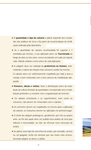 n A quantidade e tipo de calcário a aplicar depende dos resulta-
dos das análises de terra e faz parte da recomendação de fertili-
zação indicada pelo laboratório;
n Se a quantidade de calcário recomendada for superior a 7
toneladas por hectare, a sua aplicação deve ser fraccionada ao
longo de dois ou três anos, nunca excedendo em cada um aquele
valor. Mande analisar a terra antes de cada aplicação;
n A calagem deve ser realizada de preferência no Outono, ante-
cedendo a cultura da rotação mais sensível à acidez do terreno;
O calcário deve ser uniformemente espalhado por toda a área a
corrigir e bem misturado com a terra através de mobilização ade-
quada;
n Pomares, olivais e vinhas: fazer a distribuição antes da insta-
lação da cultura (metade da quantidade é incorporada com a mobi-
lização profunda e a restante com a regularização do terreno);
n Os adubos amoniacais e os superfosfatos, bem como os
estrumes, não devem ser misturados com o calcário;
n Os estrumes devem ser espalhados no terreno após a aplicação
do calcário; os chorumes devem ser aplicados em primeiro lugar;
n O efeito da calagem prolonga-se, geralmente, por três ou quatro
anos, ao fim dos quais deve ser pedida nova análise de terra que
indicará a necessidade, ou não, de efectuar nova correcção da
acidez;
n Se aplicar outro tipo de correctivo de acidez, por exemplo, cal viva
ou cal apagada, tenha em atenção que são muito mais activos,
devendo adaptar as doses a utilizar.
24
 
