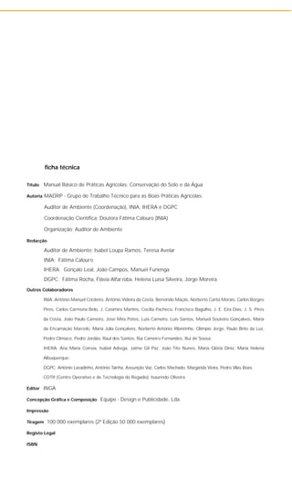ficha técnica
Título Manual Básico de Práticas Agrícolas: Conservação do Solo e da Água
Autoria MADRP - Grupo de Trabalho Técnico para as Boas Práticas Agrícolas:
Auditor de Ambiente (Coordenação), INIA, IHERA e DGPC
Coordenação Científica: Doutora Fátima Calouro (INIA)
Organização: Auditor de Ambiente
Redacção
Auditor de Ambiente: Isabel Loupa Ramos, Teresa Avelar
INIA: Fátima Calouro
IHERA: Gonçalo Leal, João Campos, Manuel Funenga
DGPC: Fátima Rocha, Flávia Alfar roba, Helena Luísa Silveira, Jorge Moreira
Outros Colaboradores
INIA: António Manuel Cordeiro, António Videira da Costa, Benvindo Maçãs, Norberto Carita Morais, Carlos Borges
Pires, Carlos Carmona Belo, J. Casimiro Martins, Cecília Pacheco, Francisco Bagulho, J. E. Eira Dias, J. S. Pires
da Costa, João Paulo Carneiro, José Mira Potes, Luís Carneiro, Luís Santos, Manuel Souteiro Gonçalves, Maria
da Encarnação Marcelo, Maria Júlia Gonçalves, Norberto António Ribeirinho, Olímpio Jorge, Paulo Brito da Luz,
Pedro Clímaco, Pedro Jordão, Raul dos Santos, Rui Carneiro Fernandes, Rui de Sousa;
IHERA: Ana Maria Correia, Isabel Adrega, Jaime Gil Paz, João Tito Nunes, Maria Glória Diniz, Maria Helena
Albuquerque;
DGPC: António Lavadinho, António Taínha, Assunção Vaz, Carlos Machado, Margarida Vieira, Pedro Vilas Boas
COTR (Centro Operativo e de Tecnologia do Regadio): Isaurindo Oliveira
Editor INGA
Concepção Gráfica e Composição Equipe - Design e Publicidade, Lda.
Impressão
Tiragem 100 000 exemplares (2ª Edição 50 000 exemplares)
Registo Legal
ISBN
 