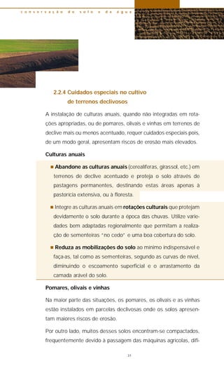 2.2.4 Cuidados especiais no cultivo
de terrenos declivosos
A instalação de culturas anuais, quando não integradas em rota-
ções apropriadas, ou de pomares, olivais e vinhas em terrenos de
declive mais ou menos acentuado, requer cuidados especiais pois,
de um modo geral, apresentam riscos de erosão mais elevados.
Culturas anuais
n Abandone as culturas anuais (cerealíferas, girassol, etc.) em
terrenos de declive acentuado e proteja o solo através de
pastagens permanentes, destinando estas áreas apenas à
pastorícia extensiva, ou à floresta.
n Integre as culturas anuais em rotações culturais que protejam
devidamente o solo durante a época das chuvas. Utilize varie-
dades bem adaptadas regionalmente que permitam a realiza-
ção de sementeiras “no cedo” e uma boa cobertura do solo.
n Reduza as mobilizações do solo ao mínimo indispensável e
faça-as, tal como as sementeiras, segundo as curvas de nível,
diminuindo o escoamento superficial e o arrastamento da
camada arável do solo.
Pomares, olivais e vinhas
Na maior parte das situações, os pomares, os olivais e as vinhas
estão instalados em parcelas declivosas onde os solos apresen-
tam maiores riscos de erosão.
Por outro lado, muitos desses solos encontram-se compactados,
frequentemente devido à passagem das máquinas agrícolas, difi-
c o n s e r v a ç ã o d o s o l o e d a á g u a
31
 