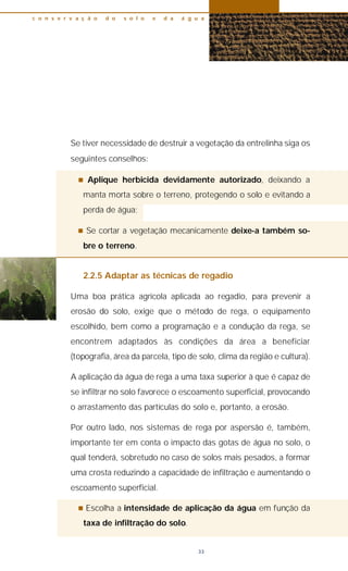 Se tiver necessidade de destruir a vegetação da entrelinha siga os
seguintes conselhos:
n Aplique herbicida devidamente autorizado, deixando a
manta morta sobre o terreno, protegendo o solo e evitando a
perda de água;
n Se cortar a vegetação mecanicamente deixe-a também so-
bre o terreno.
2.2.5 Adaptar as técnicas de regadio
Uma boa prática agrícola aplicada ao regadio, para prevenir a
erosão do solo, exige que o método de rega, o equipamento
escolhido, bem como a programação e a condução da rega, se
encontrem adaptados às condições da área a beneficiar
(topografia, área da parcela, tipo de solo, clima da região e cultura).
A aplicação da água de rega a uma taxa superior à que é capaz de
se infiltrar no solo favorece o escoamento superficial, provocando
o arrastamento das partículas do solo e, portanto, a erosão.
Por outro lado, nos sistemas de rega por aspersão é, também,
importante ter em conta o impacto das gotas de água no solo, o
qual tenderá, sobretudo no caso de solos mais pesados, a formar
uma crosta reduzindo a capacidade de infiltração e aumentando o
escoamento superficial.
n Escolha a intensidade de aplicação da água em função da
taxa de infiltração do solo.
c o n s e r v a ç ã o d o s o l o e d a á g u a
33
 