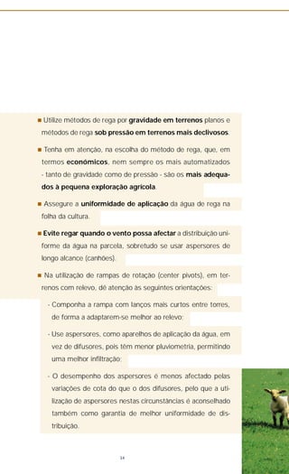 n Utilize métodos de rega por gravidade em terrenos planos e
métodos de rega sob pressão em terrenos mais declivosos.
n Tenha em atenção, na escolha do método de rega, que, em
termos económicos, nem sempre os mais automatizados
- tanto de gravidade como de pressão - são os mais adequa-
dos à pequena exploração agrícola.
n Assegure a uniformidade de aplicação da água de rega na
folha da cultura.
n Evite regar quando o vento possa afectar a distribuição uni-
forme da água na parcela, sobretudo se usar aspersores de
longo alcance (canhões).
n Na utilização de rampas de rotação (center pivots), em ter-
renos com relevo, dê atenção às seguintes orientações:
- Componha a rampa com lanços mais curtos entre torres,
de forma a adaptarem-se melhor ao relevo;
- Use aspersores, como aparelhos de aplicação da água, em
vez de difusores, pois têm menor pluviometria, permitindo
uma melhor infiltração;
- O desempenho dos aspersores é menos afectado pelas
variações de cota do que o dos difusores, pelo que a uti-
lização de aspersores nestas circunstâncias é aconselhado
também como garantia de melhor uniformidade de dis-
tribuição.
34
 