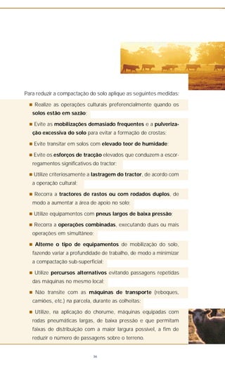 Para reduzir a compactação do solo aplique as seguintes medidas:
n Realize as operações culturais preferencialmente quando os
solos estão em sazão;
n Evite as mobilizações demasiado frequentes e a pulveriza-
ção excessiva do solo para evitar a formação de crostas;
n Evite transitar em solos com elevado teor de humidade;
n Evite os esforços de tracção elevados que conduzem a escor-
regamentos significativos do tractor;
n Utilize criteriosamente a lastragem do tractor, de acordo com
a operação cultural;
n Recorra a tractores de rastos ou com rodados duplos, de
modo a aumentar a área de apoio no solo;
n Utilize equipamentos com pneus largos de baixa pressão;
n Recorra a operações combinadas, executando duas ou mais
operações em simultâneo;
n Alterne o tipo de equipamentos de mobilização do solo,
fazendo variar a profundidade de trabalho, de modo a minimizar
a compactação sub-superficial;
n Utilize percursos alternativos evitando passagens repetidas
das máquinas no mesmo local;
n Não transite com as máquinas de transporte (reboques,
camiões, etc.) na parcela, durante as colheitas;
n Utilize, na aplicação do chorume, máquinas equipadas com
rodas pneumáticas largas, de baixa pressão e que permitam
faixas de distribuição com a maior largura possível, a fim de
reduzir o número de passagens sobre o terreno.
36
 