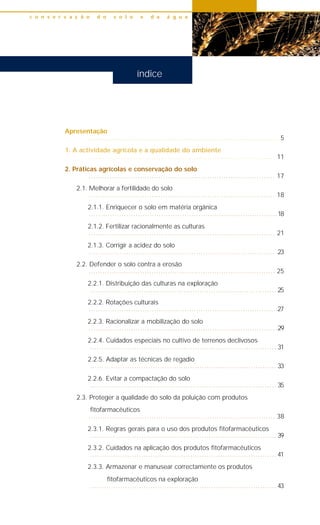 Apresentação
.................................................................................. 5
1. A actividade agrícola e a qualidade do ambiente
................................................................................ 11
2. Práticas agrícolas e conservação do solo
................................................................................ 17
2.1. Melhorar a fertilidade do solo
................................................................................ 18
2.1.1. Enriquecer o solo em matéria orgânica
.................................................................................18
2.1.2. Fertilizar racionalmente as culturas
................................................................................ 21
2.1.3. Corrigir a acidez do solo
.................................................................................23
2.2. Defender o solo contra a erosão
................................................................................ 25
2.2.1. Distribuição das culturas na exploração
................................................................................ 25
2.2.2. Rotações culturais
.................................................................................27
2.2.3. Racionalizar a mobilização do solo
.................................................................................29
2.2.4. Cuidados especiais no cultivo de terrenos declivosos
................................................................................ 31
2.2.5. Adaptar as técnicas de regadio
................................................................................ 33
2.2.6. Evitar a compactação do solo
................................................................................ 35
2.3. Proteger a qualidade do solo da poluição com produtos
fitofarmacêuticos
................................................................................ 38
2.3.1. Regras gerais para o uso dos produtos fitofarmacêuticos
................................................................................ 39
2.3.2. Cuidados na aplicação dos produtos fitofarmacêuticos
................................................................................ 41
2.3.3. Armazenar e manusear correctamente os produtos
fitofarmacêuticos na exploração
................................................................................ 43
c o n s e r v a ç ã o d o s o l o e d a á g u a
índice
 