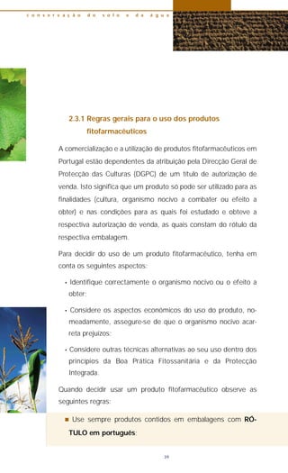 2.3.1 Regras gerais para o uso dos produtos
fitofarmacêuticos
A comercialização e a utilização de produtos fitofarmacêuticos em
Portugal estão dependentes da atribuição pela Direcção Geral de
Protecção das Culturas (DGPC) de um título de autorização de
venda. Isto significa que um produto só pode ser utilizado para as
finalidades (cultura, organismo nocivo a combater ou efeito a
obter) e nas condições para as quais foi estudado e obteve a
respectiva autorização de venda, as quais constam do rótulo da
respectiva embalagem.
Para decidir do uso de um produto fitofarmacêutico, tenha em
conta os seguintes aspectos:
• Identifique correctamente o organismo nocivo ou o efeito a
obter;
• Considere os aspectos económicos do uso do produto, no-
meadamente, assegure-se de que o organismo nocivo acar-
reta prejuízos;
• Considere outras técnicas alternativas ao seu uso dentro dos
princípios da Boa Prática Fitossanitária e da Protecção
Integrada.
Quando decidir usar um produto fitofarmacêutico observe as
seguintes regras:
n Use sempre produtos contidos em embalagens com RÓ-
TULO em português;
c o n s e r v a ç ã o d o s o l o e d a á g u a
39
 