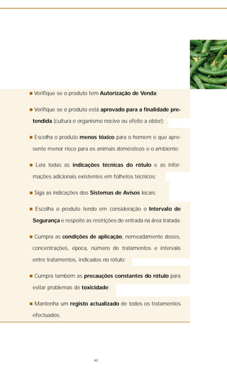 n Verifique se o produto tem Autorização de Venda;
n Verifique se o produto está aprovado para a finalidade pre-
tendida (cultura e organismo nocivo ou efeito a obter);
n Escolha o produto menos tóxico para o homem e que apre-
sente menor risco para os animais domésticos e o ambiente;
n Leia todas as indicações técnicas do rótulo e as infor-
mações adicionais existentes em folhetos técnicos;
n Siga as indicações dos Sistemas de Avisos locais;
n Escolha o produto tendo em consideração o Intervalo de
Segurança e respeite as restrições de entrada na área tratada;
n Cumpra as condições de aplicação, nomeadamente doses,
concentrações, época, número de tratamentos e intervalo
entre tratamentos, indicados no rótulo;
n Cumpra também as precauções constantes do rótulo para
evitar problemas de toxicidade;
n Mantenha um registo actualizado de todos os tratamentos
efectuados.
40
 