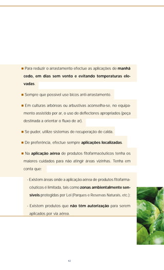 n Para reduzir o arrastamento efectue as aplicações de manhã
cedo, em dias sem vento e evitando temperaturas ele-
vadas.
n Sempre que possível use bicos anti-arrastamento.
n Em culturas arbóreas ou arbustivas aconselha-se, no equipa-
mento assistido por ar, o uso de deflectores apropriados (peça
destinada a orientar o fluxo de ar).
n Se puder, utilize sistemas de recuperação de calda.
n De preferência, efectue sempre aplicações localizadas.
n Na aplicação aérea de produtos fitofarmacêuticos tenha os
maiores cuidados para não atingir áreas vizinhas. Tenha em
conta que:
- Existem áreas onde a aplicação aérea de produtos fitofarma-
cêuticos é limitada, tais como zonas ambientalmente sen-
síveis protegidas por Lei (Parques e Reservas Naturais, etc.);
- Existem produtos que não têm autorização para serem
aplicados por via aérea.
42
 