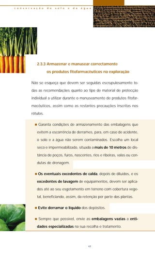 2.3.3 Armazenar e manusear correctamente
os produtos fitofarmacêuticos na exploração
Não se esqueça que devem ser seguidas escrupulosamente to-
das as recomendações quanto ao tipo de material de protecção
individual a utilizar durante o manuseamento de produtos fitofar-
macêuticos, assim como as restantes precauções inscritas nos
rótulos.
n Garanta condições de armazenamento das embalagens que
evitem a escorrência de derrames, para, em caso de acidente,
o solo e a água não serem contaminados. Escolha um local
seco e impermeabilizado, situado a mais de 10 metros de dis-
tância de poços, furos, nascentes, rios e ribeiras, valas ou con-
dutas de drenagem.
n Os eventuais excedentes de calda, depois de diluídos, e os
excedentes de lavagem de equipamentos, devem ser aplica-
dos até ao seu esgotamento em terreno com cobertura vege-
tal, beneficiando, assim, da retenção por parte das plantas.
n Evite derramar o líquido dos depósitos.
n Sempre que possível, envie as embalagens vazias a enti-
dades especializadas na sua recolha e tratamento.
c o n s e r v a ç ã o d o s o l o e d a á g u a
43
 