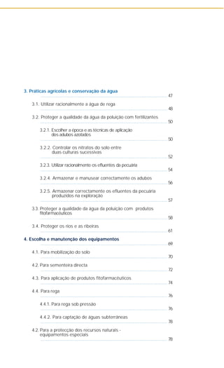 3. Práticas agrícolas e conservação da água
..................................................................................................... 47
3.1. Utilizar racionalmente a água de rega
..................................................................................................... 48
3.2. Proteger a qualidade da água da poluição com fertilizantes
..................................................................................................... 50
3.2.1. Escolher a época e as técnicas de aplicação
dos adubos azotados
..................................................................................................... 50
3.2.2. Controlar os nitratos do solo entre
duas culturas sucessivas
..................................................................................................... 52
3.2.3. Utilizar racionalmente os efluentes da pecuária
..................................................................................................... 54
3.2.4. Armazenar e manusear correctamente os adubos
..................................................................................................... 56
3.2.5. Armazenar correctamente os efluentes da pecuária
produzidos na exploração
..................................................................................................... 57
3.3. Proteger a qualidade da água da poluição com produtos
fitofarmacêuticos
..................................................................................................... 58
3.4. Proteger os rios e as ribeiras
..................................................................................................... 61
4. Escolha e manutenção dos equipamentos
..................................................................................................... 69
4.1. Para mobilização do solo
..................................................................................................... 70
4.2. Para sementeira directa
..................................................................................................... 72
4.3. Para aplicação de produtos fitofarmacêuticos
..................................................................................................... 74
4.4. Para rega
..................................................................................................... 76
4.4.1. Para rega sob pressão
..................................................................................................... 76
4.4.2. Para captação de águas subterrâneas
..................................................................................................... 78
4.2. Para a protecção dos recursos naturais -
equipamentos especiais
..................................................................................................... 78
 