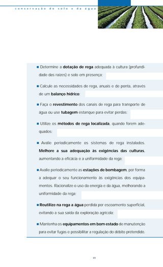 n Determine a dotação de rega adequada à cultura (profundi-
dade das raízes) e solo em presença;
n Calcule as necessidades de rega, anuais e de ponta, através
de um balanço hídrico;
n Faça o revestimento dos canais de rega para transporte de
água ou use tubagem estanque para evitar perdas;
n Utilize os métodos de rega localizada, quando forem ade-
quados;
n Avalie periodicamente os sistemas de rega instalados.
Melhore a sua adequação às exigências das culturas,
aumentando a eficácia e a uniformidade da rega;
n Avalie periodicamente as estações de bombagem, por forma
a adequar o seu funcionamento às exigências dos equipa-
mentos. Racionalize o uso da energia e da água, melhorando a
uniformidade da rega;
n Reutilize na rega a água perdida por escoamento superficial,
evitando a sua saída da exploração agrícola;
n Mantenha os equipamentos em bom estado de manutenção
para evitar fugas e possibilitar a regulação do débito pretendido.
c o n s e r v a ç ã o d o s o l o e d a á g u a
49
 