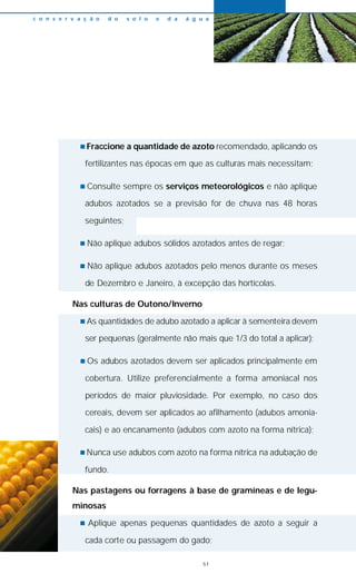 n Fraccione a quantidade de azoto recomendado, aplicando os
fertilizantes nas épocas em que as culturas mais necessitam;
n Consulte sempre os serviços meteorológicos e não aplique
adubos azotados se a previsão for de chuva nas 48 horas
seguintes;
n Não aplique adubos sólidos azotados antes de regar;
n Não aplique adubos azotados pelo menos durante os meses
de Dezembro e Janeiro, à excepção das hortícolas.
Nas culturas de Outono/Inverno
n As quantidades de adubo azotado a aplicar à sementeira devem
ser pequenas (geralmente não mais que 1/3 do total a aplicar);
n Os adubos azotados devem ser aplicados principalmente em
cobertura. Utilize preferencialmente a forma amoniacal nos
períodos de maior pluviosidade. Por exemplo, no caso dos
cereais, devem ser aplicados ao afilhamento (adubos amonia-
cais) e ao encanamento (adubos com azoto na forma nítrica);
n Nunca use adubos com azoto na forma nítrica na adubação de
fundo.
Nas pastagens ou forragens à base de gramíneas e de legu-
minosas
n Aplique apenas pequenas quantidades de azoto a seguir a
cada corte ou passagem do gado;
c o n s e r v a ç ã o d o s o l o e d a á g u a
51
 