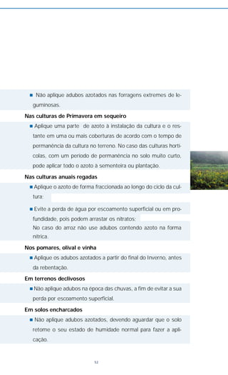 n Não aplique adubos azotados nas forragens extremes de le-
guminosas.
Nas culturas de Primavera em sequeiro
n Aplique uma parte de azoto à instalação da cultura e o res-
tante em uma ou mais coberturas de acordo com o tempo de
permanência da cultura no terreno. No caso das culturas hortí-
colas, com um período de permanência no solo muito curto,
pode aplicar todo o azoto à sementeira ou plantação.
Nas culturas anuais regadas
n Aplique o azoto de forma fraccionada ao longo do ciclo da cul-
tura;
n Evite a perda de água por escoamento superficial ou em pro-
fundidade, pois podem arrastar os nitratos;
No caso do arroz não use adubos contendo azoto na forma
nítrica.
Nos pomares, olival e vinha
n Aplique os adubos azotados a partir do final do Inverno, antes
da rebentação.
Em terrenos declivosos
n Não aplique adubos na época das chuvas, a fim de evitar a sua
perda por escoamento superficial.
Em solos encharcados
n Não aplique adubos azotados, devendo aguardar que o solo
retome o seu estado de humidade normal para fazer a apli-
cação.
52
 