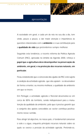 5
A sociedade em geral, e cada um de nós no seu dia a dia, tem
vindo, pouco a pouco, a dar maior atenção e importância às
questões relacionadas com o ambiente e à sua contribuição para
a qualidade de vida que pretendemos sempre melhorar.
Seguindo esta tendência, a recente reforma da Política Agrícola
Comum (PAC), aprovada no âmbito da Agenda 2000, reforça o
papel que a agricultura deve desempenhar na preservação do
ambiente, em geral, e na protecção dos recursos naturais, em
particular.
Ficou estabelecido que a concessão das ajudas da PAC está sujeita
à condição da actividade agrícola - que elas apoiam - se desenvolver
de forma a manter, ou mesmo melhorar, a qualidade do ambiente
em que se insere.
Em Portugal, a actividade agrícola e florestal desenvolve-se em
cerca de 80% do território, sendo indispensável para a manu-
tenção da qualidade do ambiente, pelo que é preciso garantir que
o conjunto dos apoios concedidos ao sector contribua positiva-
mente nesse sentido.
Para atingir tal objectivo, no nosso país, é fundamental conservar
o solo e a água, enquanto principais recursos naturais sobre os
quais se exerce a pressão da actividade agrícola. Pretende-se,
c o n s e r v a ç ã o d o s o l o e d a á g u a
apresentação
 
