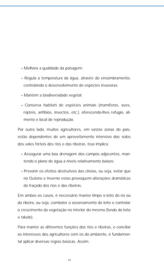• Melhora a qualidade da paisagem;
• Regula a temperatura da água, através do ensombramento,
controlando o desenvolvimento de espécies invasoras;
• Mantém a biodiversidade vegetal;
• Conserva habitats de espécies animais (mamíferos, aves,
répteis, anfíbios, insectos, etc.), oferecendo-lhes refúgio, ali-
mento e local de reprodução.
Por outro lado, muitos agricultores, em vastas zonas do país,
estão dependentes de um aproveitamento intensivo dos solos
dos vales férteis dos rios e das ribeiras. Isso implica:
• Assegurar uma boa drenagem dos campos adjacentes, man-
tendo o plano de água a níveis relativamente baixos;
• Prevenir os efeitos destrutivos das cheias, ou seja, evitar que
no Outono e Inverno estas provoquem alterações dramáticas
do traçado dos rios e das ribeiras.
Em ambos os casos, é necessário manter limpo o leito do rio ou
da ribeira, ou seja, combater o assoreamento do leito e controlar
o crescimento da vegetação no interior do mesmo (fundo do leito
e talude).
Para manter as diferentes funções dos rios e ribeiras, e conciliar
os interesses dos agricultores com os do ambiente, é fundamen-
tal aplicar diversas regras básicas. Assim:
62
 