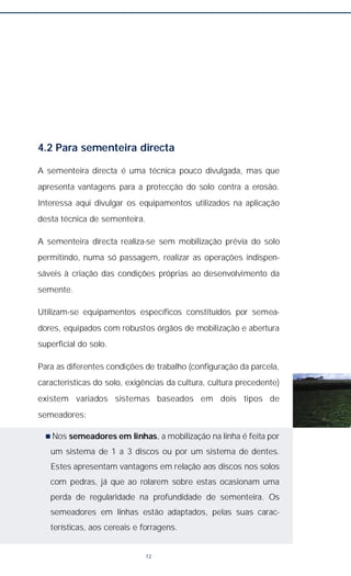4.2 Para sementeira directa
A sementeira directa é uma técnica pouco divulgada, mas que
apresenta vantagens para a protecção do solo contra a erosão.
Interessa aqui divulgar os equipamentos utilizados na aplicação
desta técnica de sementeira.
A sementeira directa realiza-se sem mobilização prévia do solo
permitindo, numa só passagem, realizar as operações indispen-
sáveis à criação das condições próprias ao desenvolvimento da
semente.
Utilizam-se equipamentos específicos constituídos por semea-
dores, equipados com robustos órgãos de mobilização e abertura
superficial do solo.
Para as diferentes condições de trabalho (configuração da parcela,
características do solo, exigências da cultura, cultura precedente)
existem variados sistemas baseados em dois tipos de
semeadores:
n Nos semeadores em linhas, a mobilização na linha é feita por
um sistema de 1 a 3 discos ou por um sistema de dentes.
Estes apresentam vantagens em relação aos discos nos solos
com pedras, já que ao rolarem sobre estas ocasionam uma
perda de regularidade na profundidade de sementeira. Os
semeadores em linhas estão adaptados, pelas suas carac-
terísticas, aos cereais e forragens.
72
 