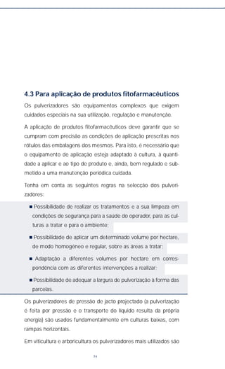 4.3 Para aplicação de produtos fitofarmacêuticos
Os pulverizadores são equipamentos complexos que exigem
cuidados especiais na sua utilização, regulação e manutenção.
A aplicação de produtos fitofarmacêuticos deve garantir que se
cumpram com precisão as condições de aplicação prescritas nos
rótulos das embalagens dos mesmos. Para isto, é necessário que
o equipamento de aplicação esteja adaptado à cultura, à quanti-
dade a aplicar e ao tipo de produto e, ainda, bem regulado e sub-
metido a uma manutenção periódica cuidada.
Tenha em conta as seguintes regras na selecção dos pulveri-
zadores:
n Possibilidade de realizar os tratamentos e a sua limpeza em
condições de segurança para a saúde do operador, para as cul-
turas a tratar e para o ambiente;
n Possibilidade de aplicar um determinado volume por hectare,
de modo homogéneo e regular, sobre as áreas a tratar;
n Adaptação a diferentes volumes por hectare em corres-
pondência com as diferentes intervenções a realizar;
n Possibilidade de adequar a largura de pulverização à forma das
parcelas.
Os pulverizadores de pressão de jacto projectado (a pulverização
é feita por pressão e o transporte do líquido resulta da própria
energia) são usados fundamentalmente em culturas baixas, com
rampas horizontais.
Em viticultura e arboricultura os pulverizadores mais utilizados são
74
 