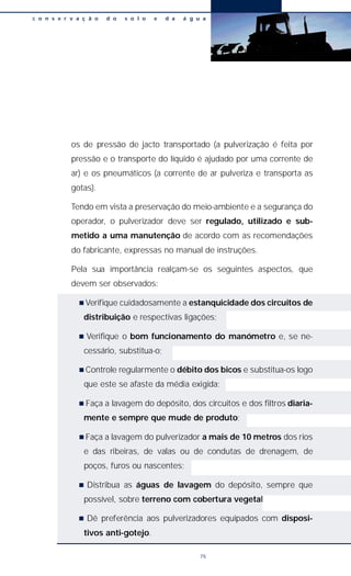 os de pressão de jacto transportado (a pulverização é feita por
pressão e o transporte do líquido é ajudado por uma corrente de
ar) e os pneumáticos (a corrente de ar pulveriza e transporta as
gotas).
Tendo em vista a preservação do meio-ambiente e a segurança do
operador, o pulverizador deve ser regulado, utilizado e sub-
metido a uma manutenção de acordo com as recomendações
do fabricante, expressas no manual de instruções.
Pela sua importância realçam-se os seguintes aspectos, que
devem ser observados:
n Verifique cuidadosamente a estanquicidade dos circuitos de
distribuição e respectivas ligações;
n Verifique o bom funcionamento do manómetro e, se ne-
cessário, substitua-o;
n Controle regularmente o débito dos bicos e substitua-os logo
que este se afaste da média exigida;
n Faça a lavagem do depósito, dos circuitos e dos filtros diaria-
mente e sempre que mude de produto;
n Faça a lavagem do pulverizador a mais de 10 metros dos rios
e das ribeiras, de valas ou de condutas de drenagem, de
poços, furos ou nascentes;
n Distribua as águas de lavagem do depósito, sempre que
possível, sobre terreno com cobertura vegetal.;
n Dê preferência aos pulverizadores equipados com disposi-
tivos anti-gotejo.
c o n s e r v a ç ã o d o s o l o e d a á g u a
75
 