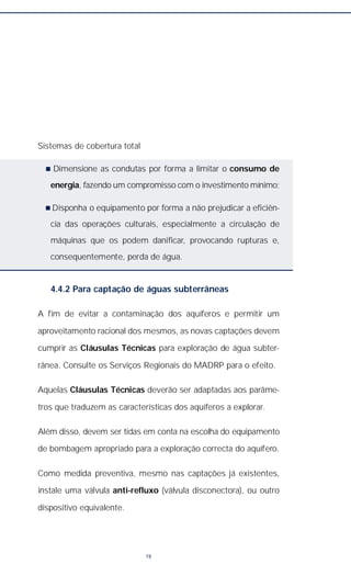 Sistemas de cobertura total
n Dimensione as condutas por forma a limitar o consumo de
energia, fazendo um compromisso com o investimento mínimo;
n Disponha o equipamento por forma a não prejudicar a eficiên-
cia das operações culturais, especialmente a circulação de
máquinas que os podem danificar, provocando rupturas e,
consequentemente, perda de água.
4.4.2 Para captação de águas subterrâneas
A fim de evitar a contaminação dos aquíferos e permitir um
aproveitamento racional dos mesmos, as novas captações devem
cumprir as Cláusulas Técnicas para exploração de água subter-
rânea. Consulte os Serviços Regionais do MADRP para o efeito.
Aquelas Cláusulas Técnicas deverão ser adaptadas aos parâme-
tros que traduzem as características dos aquíferos a explorar.
Além disso, devem ser tidas em conta na escolha do equipamento
de bombagem apropriado para a exploração correcta do aquífero.
Como medida preventiva, mesmo nas captações já existentes,
instale uma válvula anti-refluxo (válvula disconectora), ou outro
dispositivo equivalente.
78
 