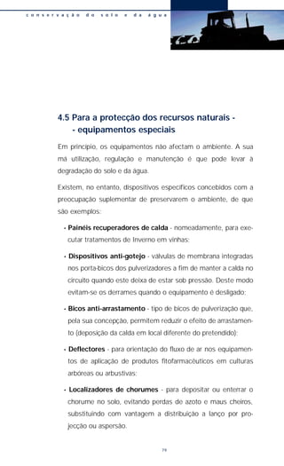 4.5 Para a protecção dos recursos naturais -
- equipamentos especiais
Em princípio, os equipamentos não afectam o ambiente. A sua
má utilização, regulação e manutenção é que pode levar à
degradação do solo e da água.
Existem, no entanto, dispositivos específicos concebidos com a
preocupação suplementar de preservarem o ambiente, de que
são exemplos:
• Painéis recuperadores de calda - nomeadamente, para exe-
cutar tratamentos de Inverno em vinhas;
• Dispositivos anti-gotejo - válvulas de membrana integradas
nos porta-bicos dos pulverizadores a fim de manter a calda no
circuito quando este deixa de estar sob pressão. Deste modo
evitam-se os derrames quando o equipamento é desligado;
• Bicos anti-arrastamento - tipo de bicos de pulverização que,
pela sua concepção, permitem reduzir o efeito de arrastamen-
to (deposição da calda em local diferente do pretendido);
• Deflectores - para orientação do fluxo de ar nos equipamen-
tos de aplicação de produtos fitofarmacêuticos em culturas
arbóreas ou arbustivas;
• Localizadores de chorumes - para depositar ou enterrar o
chorume no solo, evitando perdas de azoto e maus cheiros,
substituindo com vantagem a distribuição a lanço por pro-
jecção ou aspersão.
c o n s e r v a ç ã o d o s o l o e d a á g u a
79
 