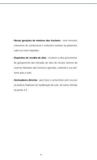 • Novas gerações de motores dos tractores - com menores
consumos de combustível e emissões sonoras ou poluentes
cada vez mais reduzidas;
• Depósitos de recolha de óleo - recebem o óleo proveniente
do gotejamento das tomadas de óleo do circuito externo do
sistema hidráulico dos tractores agrícolas, evitando o seu der-
rame para o solo;
• Semeadores directos - para fazer a sementeira sem recurso
às práticas habituais de mobilização do solo, tal como referido
no ponto 4.2.
80
 