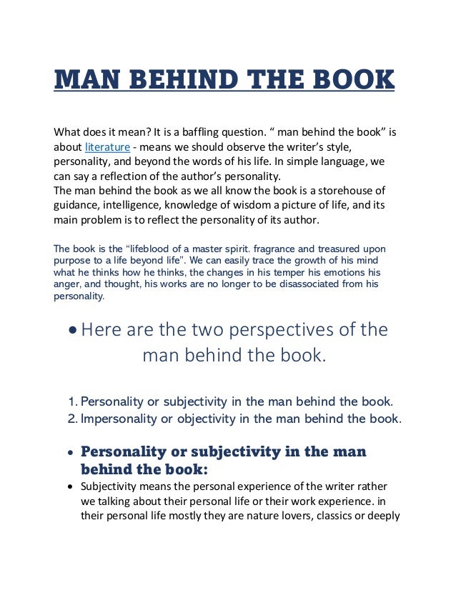 MAN BEHIND THE BOOK
What does it mean? It is a baffling question. “ man behind the book” is
about literature - means we should observe the writer’s style,
personality, and beyond the words of his life. In simple language, we
can say a reflection of the author’s personality.
The man behind the book as we all know the book is a storehouse of
guidance, intelligence, knowledge of wisdom a picture of life, and its
main problem is to reflect the personality of its author.
The book is the “lifeblood of a master spirit. fragrance and treasured upon
purpose to a life beyond life”. We can easily trace the growth of his mind
what he thinks how he thinks, the changes in his temper his emotions his
anger, and thought, his works are no longer to be disassociated from his
personality.
• Here are the two perspectives of the
man behind the book.
1. Personality or subjectivity in the man behind the book.
2. Impersonality or objectivity in the man behind the book.
• Personality or subjectivity in the man
behind the book:
• Subjectivity means the personal experience of the writer rather
we talking about their personal life or their work experience. in
their personal life mostly they are nature lovers, classics or deeply
 