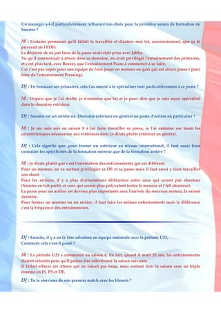 Un manager a-t-il particulièrement influencé ton choix pour la première saison de formation de
Soustre ?

M : Certains pensaient qu'il fallait la travailler et d'autres non (et, accessoirement, que ça le
priverait de l'EDF).
La décision de ne pas faire de la passe avait était prise avec Jabby.
Vu qu'il commençait à atroce dans ce domaine, on avait privilégié l'entrainement des primaires,
et c'est plus tard, avec Bozzer, que l'entrainement Passe à commencé à se faire.
Car c'est pas super pour son équipe de faire jouer en meneur un gars qui est atroce passe ( pour
faire de l'entrainement Pressing).

DJ : En boostant ses primaires, cela t'as amené à te spécialiser tout particulièrement à ce poste ?

M : Depuis que je l'ai drafté, je n'entraine que lui et je peux dire que je suis assez spécialisé
dans le domaine extérieur.

DJ : Soustre est un arrière né. Domaine extérieur en général ou poste d'arrière en particulier ?

M : Je me suis mis en saison 8 à lui faire travailler sa passe, je l'ai entrainé sur toute les
caractéristiques nécessaires aux extérieurs donc je dirais plutôt extérieur en général.

DJ : Cela signifie que, pour former un extérieur au niveau international, il faut aussi bien
connaitre les spécificités de la formation meneur que de la formation arrière ?

M : Je dirais plutôt que c'est l'orientation des entrainements qui est différent.
Pour un meneur, on va surtout privilégier sa DE et sa passe mais il faut aussi y faire travailler
son shoot.
Pour les arrières, il y a plus d'orientations différentes entre ceux qui seront pur shooteur
(Soustre en fait parti), et ceux qui seront plus polyvalent (entre le meneur et l'AR shooteur).
La passe pour un arrière est devenu plus importante avec l'arrivée du nouveau moteur, la saison
dernière.
Pour former un meneur ou un arrière, il faut faire les mêmes entrainements mais la différence
c'est la fréquence des entrainements.




DJ : Ensuite, il y a eu la 1ère sélection en équipe nationale avec la période U21.
Comment cela s'est-il passé ?

M : La période U21 a commencé en saison 8. En fait, quand il avait 20 ans, les entrainements
étaient orientés pour qu'il puisse être sélectionné la saison suivante.
Il fallait effacer cet Atroce qui ne faisait pas beau, mais surtout finir la saison avec un triple
énorme en JS, PS et DE.

DJ : Tu te souviens de son premier match avec les bleuets ?
 