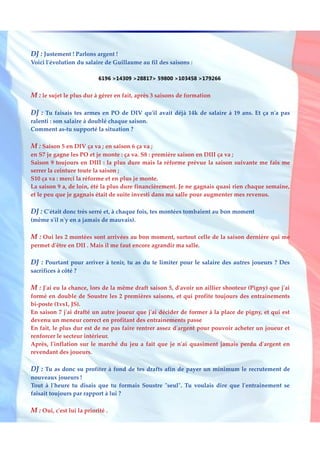 DJ : Justement ! Parlons argent !
Voici l'évolution du salaire de Guillaume au fil des saisons :

                            6196 >14309 >28817> 59800 >103458 >179266


M : le sujet le plus dur à gérer en fait, après 3 saisons de formation

DJ : Tu faisais tes armes en PO de DIV qu'il avait déjà 14k de salaire à 19 ans. Et ça n'a pas
ralenti : son salaire à doublé chaque saison.
Comment as-tu supporté la situation ?

M : Saison 5 en DIV ça va ; en saison 6 ça va ;
en S7 je gagne les PO et je monte : ça va. S8 : première saison en DIII ça va ;
Saison 9 toujours en DIII : la plus dure mais la réforme prévue la saison suivante me fais me
serrer la ceinture toute la saison ;
S10 ça va : merci la réforme et en plus je monte.
La saison 9 a, de loin, été la plus dure financièrement. Je ne gagnais quasi rien chaque semaine,
et le peu que je gagnais était de suite investi dans ma salle pour augmenter mes revenus.

DJ : C'était donc très serré et, à chaque fois, tes montées tombaient au bon moment
(même s'il n'y en a jamais de mauvais).

M : Oui les 2 montées sont arrivées au bon moment, surtout celle de la saison dernière qui me
permet d'être en DII . Mais il me faut encore agrandir ma salle.

DJ : Pourtant pour arriver à tenir, tu as du te limiter pour le salaire des autres joueurs ? Des
sacrifices à côté ?

M : J'ai eu la chance, lors de la même draft saison 5, d'avoir un aillier shooteur (Pigny) que j'ai
formé en double de Soustre les 2 premières saisons, et qui profite toujours des entrainements
bi-poste (1vs1, JS).
En saison 7 j'ai drafté un autre joueur que j'ai décider de former à la place de pigny, et qui est
devenu un meneur correct en profitant des entrainements passe
En fait, le plus dur est de ne pas faire rentrer assez d'argent pour pouvoir acheter un joueur et
renforcer le secteur intérieur.
Après, l'inflation sur le marché du jeu a fait que je n'ai quasiment jamais perdu d'argent en
revendant des joueurs.

DJ : Tu as donc su profiter à fond de tes drafts afin de payer un minimum le recrutement de
nouveaux joueurs !
Tout à l'heure tu disais que tu formais Soustre "seul". Tu voulais dire que l'entrainement se
faisait toujours par rapport à lui ?

M : Oui, c'est lui la priorité .
 