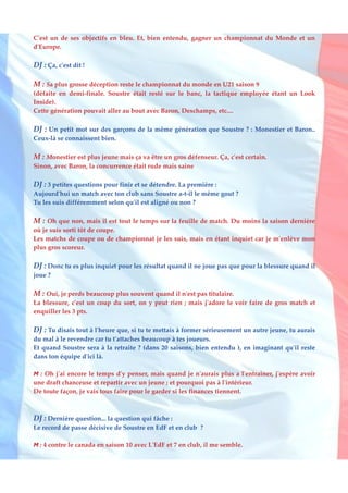 C'est un de ses objectifs en bleu. Et, bien entendu, gagner un championnat du Monde et un
d'Europe.

DJ : Ça, c'est dit !

M : Sa plus grosse déception reste le championnat du monde en U21 saison 9
(défaite en demi-finale. Soustre était resté sur le banc, la tactique employée étant un Look
Inside).
Cette génération pouvait aller au bout avec Baron, Deschamps, etc....

DJ : Un petit mot sur des garçons de la même génération que Soustre ? : Monestier et Baron..
Ceux-là se connaissent bien.

M : Monestier est plus jeune mais ça va être un gros défenseur. Ça, c'est certain.
Sinon, avec Baron, la concurrence était rude mais saine

DJ : 3 petites questions pour finir et se détendre. La première :
Aujourd'hui un match avec ton club sans Soustre a-t-il le même gout ?
Tu les suis différemment selon qu'il est aligné ou non ?

M : Oh que non, mais il est tout le temps sur la feuille de match. Du moins la saison dernière
où je suis sorti tôt de coupe.
Les matchs de coupe ou de championnat je les suis, mais en étant inquiet car je m'enlève mon
plus gros scoreur.

DJ : Donc tu es plus inquiet pour les résultat quand il ne joue pas que pour la blessure quand il
joue ?

M : Oui, je perds beaucoup plus souvent quand il n'est pas titulaire.
La blessure, c'est un coup du sort, on y peut rien ; mais j'adore le voir faire de gros match et
enquiller les 3 pts.

DJ : Tu disais tout à l'heure que, si tu te mettais à former sérieusement un autre jeune, tu aurais
du mal à le revendre car tu t'attaches beaucoup à tes joueurs.
Et quand Soustre sera à la retraite ? (dans 20 saisons, bien entendu ), en imaginant qu'il reste
dans ton équipe d'ici là.

M : Oh j'ai encore le temps d'y penser, mais quand je n'aurais plus a l'entrainer, j'espère avoir
une draft chanceuse et repartir avec un jeune ; et pourquoi pas à l'intérieur.
De toute façon, je vais tous faire pour le garder si les finances tiennent.



DJ : Dernière question... la question qui fâche :
Le record de passe décisive de Soustre en EdF et en club ?

M : 4 contre le canada en saison 10 avec L'EdF et 7 en club, il me semble.
 