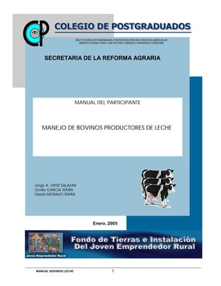 MANUAL BOVINOS LECHE I
MANUAL DEL PARTICIPANTE
MANEJO DE BOVINOS PRODUCTORES DE LECHE
Enero, 2005
INSTITUCIÓN DE ENSEÑANZA E INVESTIGACIÓN EN CIENCIAS AGRÍCOLAS
MÉXICO-PUEBLA-SAN LUIS POTOSÍ-TABASCO-VERACRUZ-CÓRDOBA
SECRETARIA DE LA REFORMA AGRARIA
Jorge A. ORTIZ SALAZAR
Orville GARCÍA TERÁN
Gladis MORALES TERÁN
 